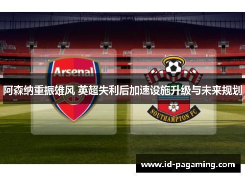 阿森纳重振雄风 英超失利后加速设施升级与未来规划